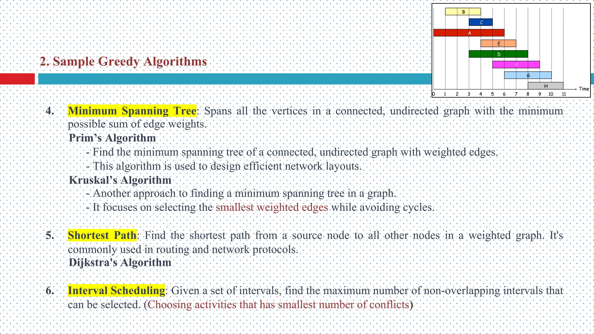 4. Minimum Spanning Tree: Spans all the vertices in a connected, undirected graph with the minimum possible sum of edge weights. Prim’s Algorithm - Find the minimum spanning tree of a connected, undirected graph with weighted edges. - This algorithm is used to design efficient network layouts. Kruskal’s Algorithm - Another approach to finding a minimum spanning tree in a graph. - It focuses on selecting the smallest weighted edges while avoiding cycles. 5. Shortest Path: Find the shortest path from a source node to all other nodes in a weighted graph. It's commonly used in routing and network protocols. Dijkstra's Algorithm 6. Interval Scheduling: Given a set of intervals, find the maximum number of non-overlapping intervals that can be selected. (Choosing activities that has smallest number of conflicts) 2. Sample Greedy Algorithms 