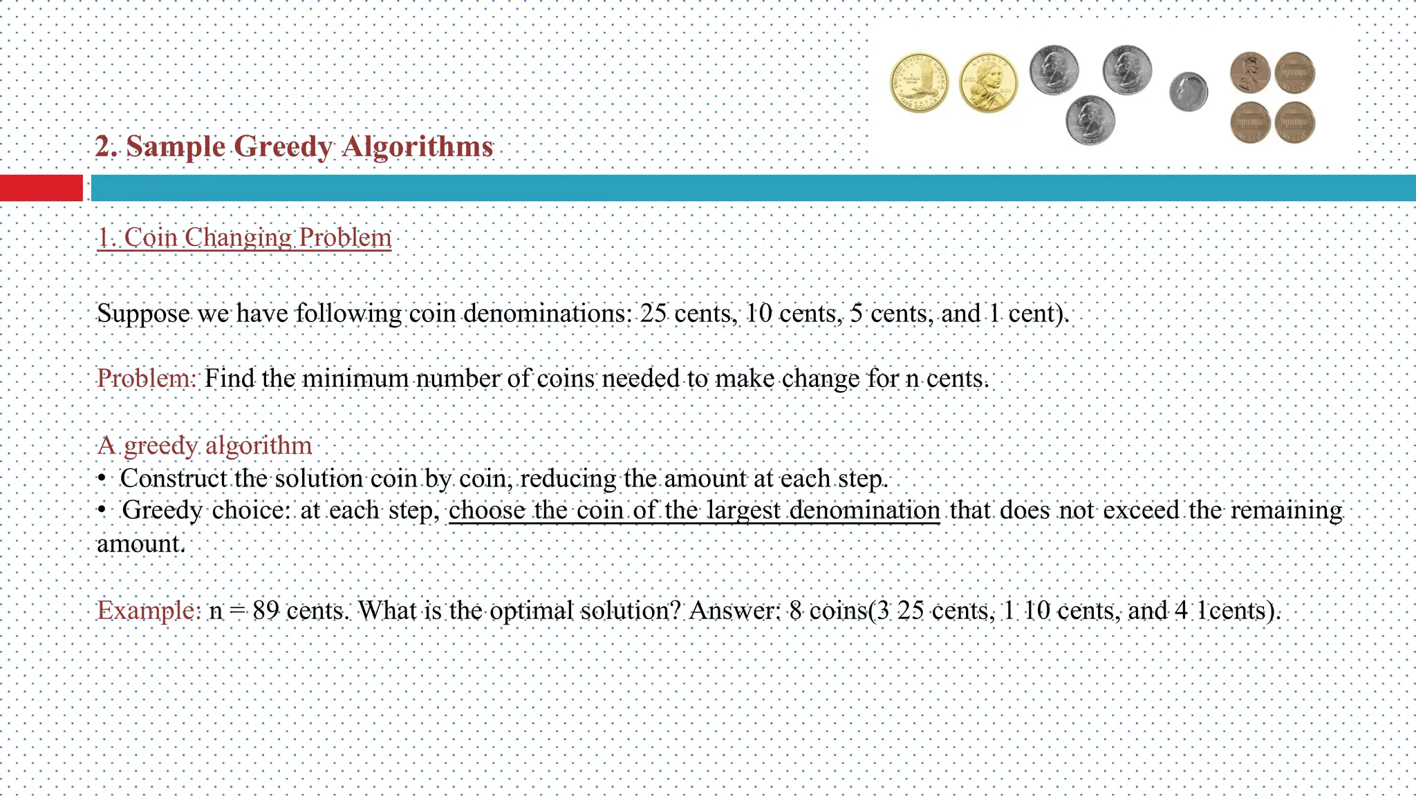 Suppose we have following coin denominations: 25 cents, 10 cents, 5 cents, and 1 cent). Problem: Find the minimum number of coins needed to make change for n cents. A greedy algorithm • Construct the solution coin by coin, reducing the amount at each step. • Greedy choice: at each step, choose the coin of the largest denomination that does not exceed the remaining amount. Example: n = 89 cents. What is the optimal solution? Answer: 8 coins(3 25 cents, 1 10 cents, and 4 1cents). 1. Coin Changing Problem 2. Sample Greedy Algorithms 