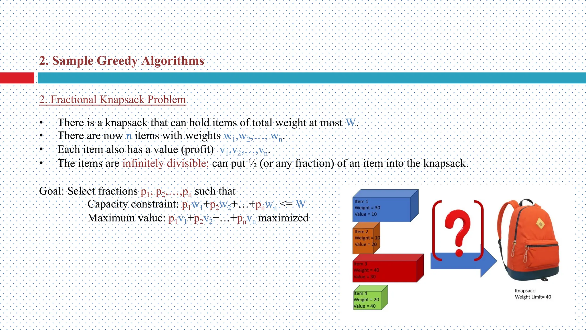 2. Fractional Knapsack Problem • There is a knapsack that can hold items of total weight at most W. • There are now n items with weights w1,w2,…, wn. • Each item also has a value (profit) v1,v2,…,vn. • The items are infinitely divisible: can put ½ (or any fraction) of an item into the knapsack. Goal: Select fractions p1, p2,…,pn such that Capacity constraint: p1w1+p2w2+…+pnwn <= W Maximum value: p1v1+p2v2+…+pnvn maximized 2. Sample Greedy Algorithms 