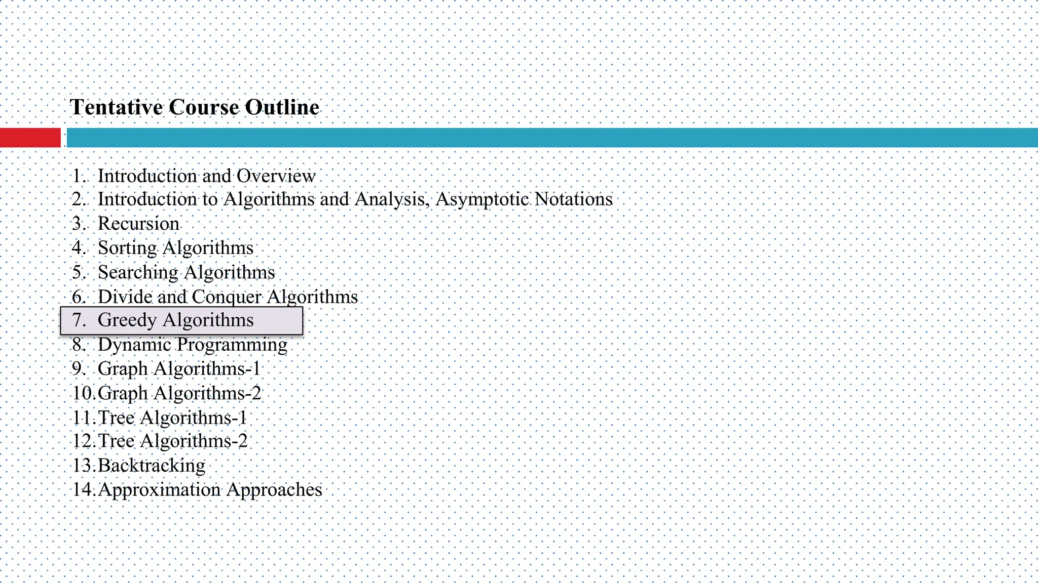 Tentative Course Outline 1. Introduction and Overview 2. Introduction to Algorithms and Analysis, Asymptotic Notations 3. Recursion 4. Sorting Algorithms 5. Searching Algorithms 6. Divide and Conquer Algorithms 7. Greedy Algorithms 8. Dynamic Programming 9. Graph Algorithms-1 10.Graph Algorithms-2 11.Tree Algorithms-1 12.Tree Algorithms-2 13.Backtracking 14.Approximation Approaches 