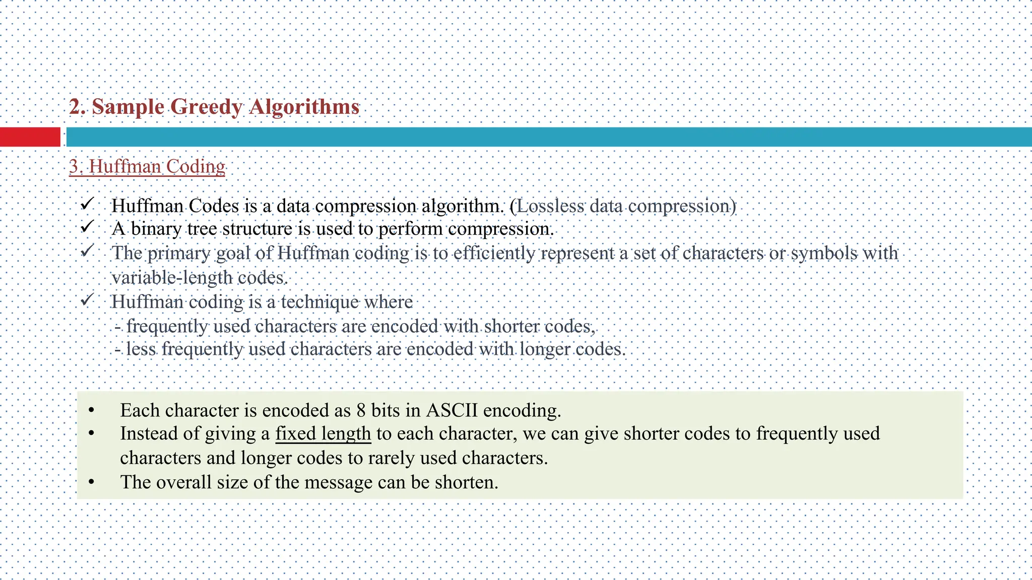 2. Sample Greedy Algorithms 3. Huffman Coding ü Huffman Codes is a data compression algorithm. (Lossless data compression) ü A binary tree structure is used to perform compression. ü The primary goal of Huffman coding is to efficiently represent a set of characters or symbols with variable-length codes. ü Huffman coding is a technique where - frequently used characters are encoded with shorter codes, - less frequently used characters are encoded with longer codes. • Each character is encoded as 8 bits in ASCII encoding. • Instead of giving a fixed length to each character, we can give shorter codes to frequently used characters and longer codes to rarely used characters. • The overall size of the message can be shorten. 