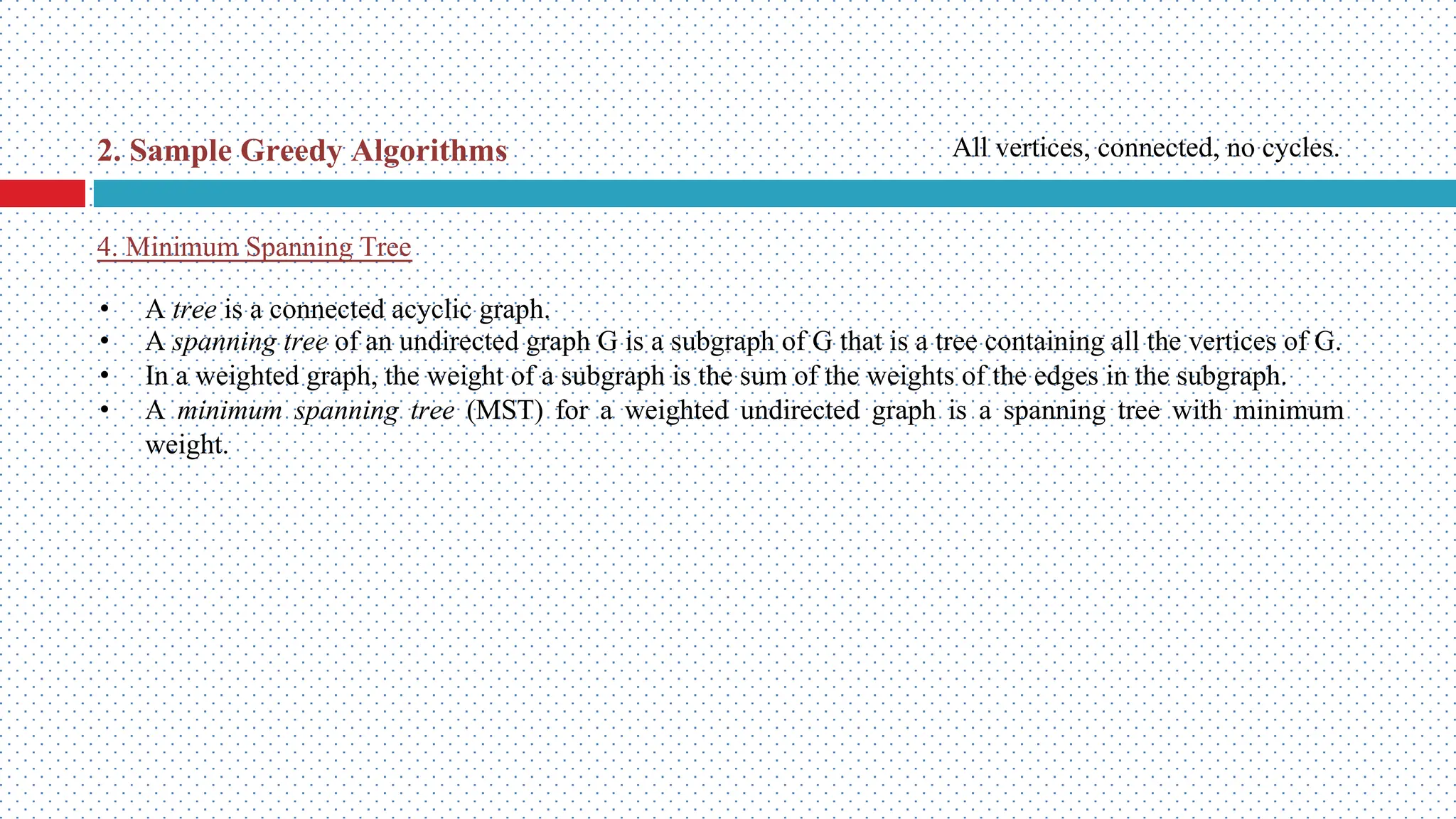 • A tree is a connected acyclic graph. • A spanning tree of an undirected graph G is a subgraph of G that is a tree containing all the vertices of G. • In a weighted graph, the weight of a subgraph is the sum of the weights of the edges in the subgraph. • A minimum spanning tree (MST) for a weighted undirected graph is a spanning tree with minimum weight. 4. Minimum Spanning Tree 2. Sample Greedy Algorithms All vertices, connected, no cycles. 