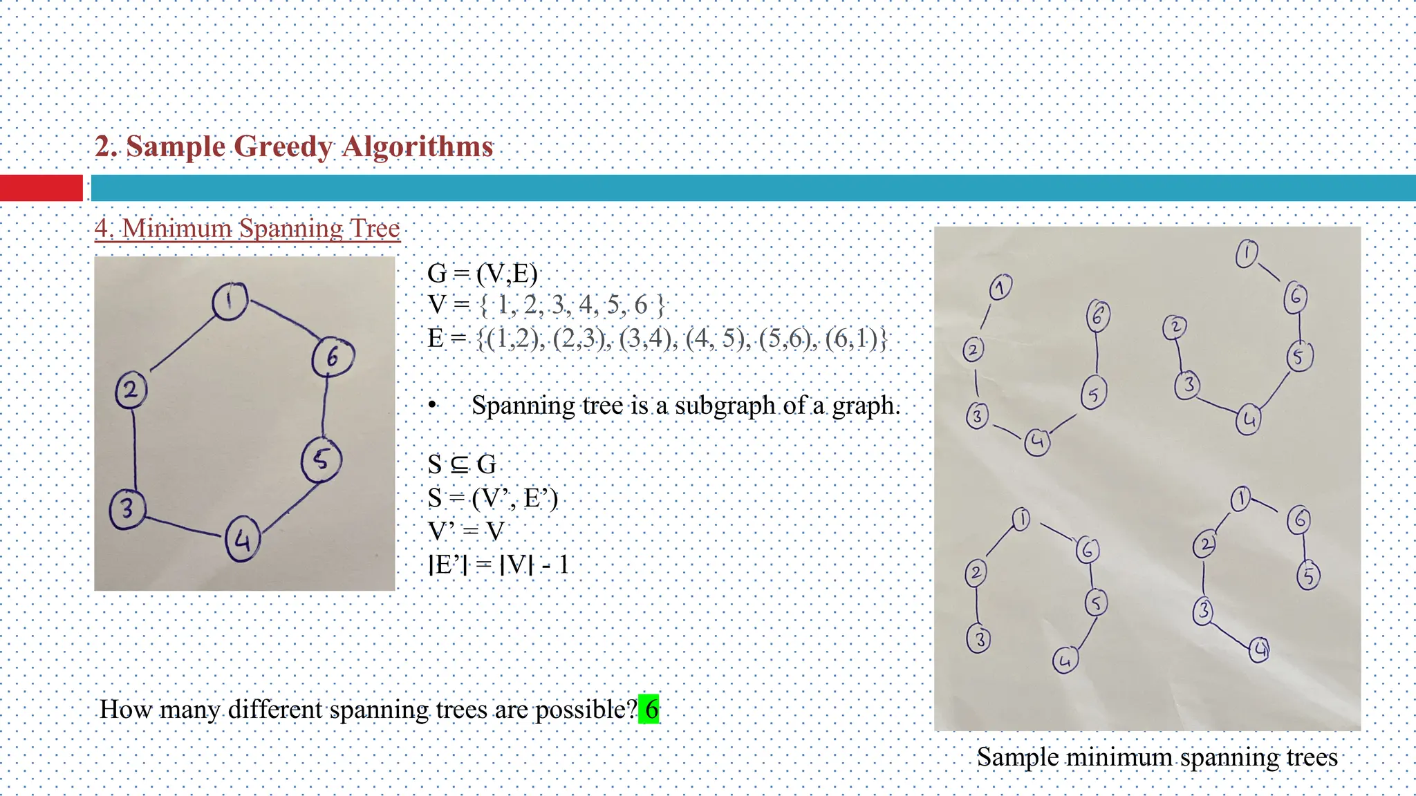 4. Minimum Spanning Tree G = (V,E) V = { 1, 2, 3, 4, 5, 6 } E = {(1,2), (2,3), (3,4), (4, 5), (5,6), (6,1)} • Spanning tree is a subgraph of a graph. S ⊆ G S = (V’, E’) V’ = V ∣E’∣ = ∣V∣ - 1 How many different spanning trees are possible? 6 Sample minimum spanning trees 2. Sample Greedy Algorithms 