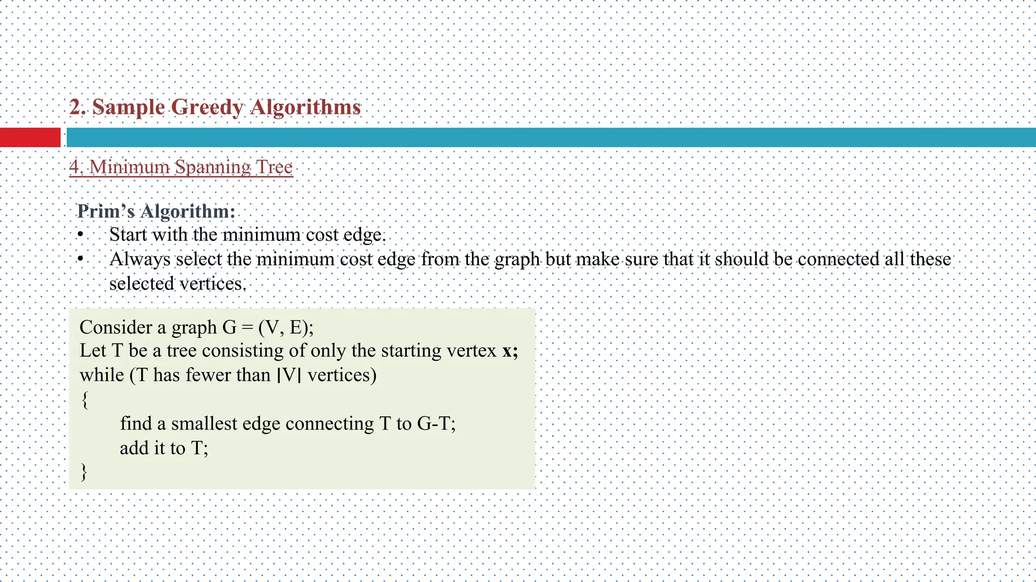 4. Minimum Spanning Tree 2. Sample Greedy Algorithms Prim’s Algorithm: • Start with the minimum cost edge. • Always select the minimum cost edge from the graph but make sure that it should be connected all these selected vertices. Consider a graph G = (V, E); Let T be a tree consisting of only the starting vertex x; while (T has fewer than ∣V∣ vertices) { find a smallest edge connecting T to G-T; add it to T; } 