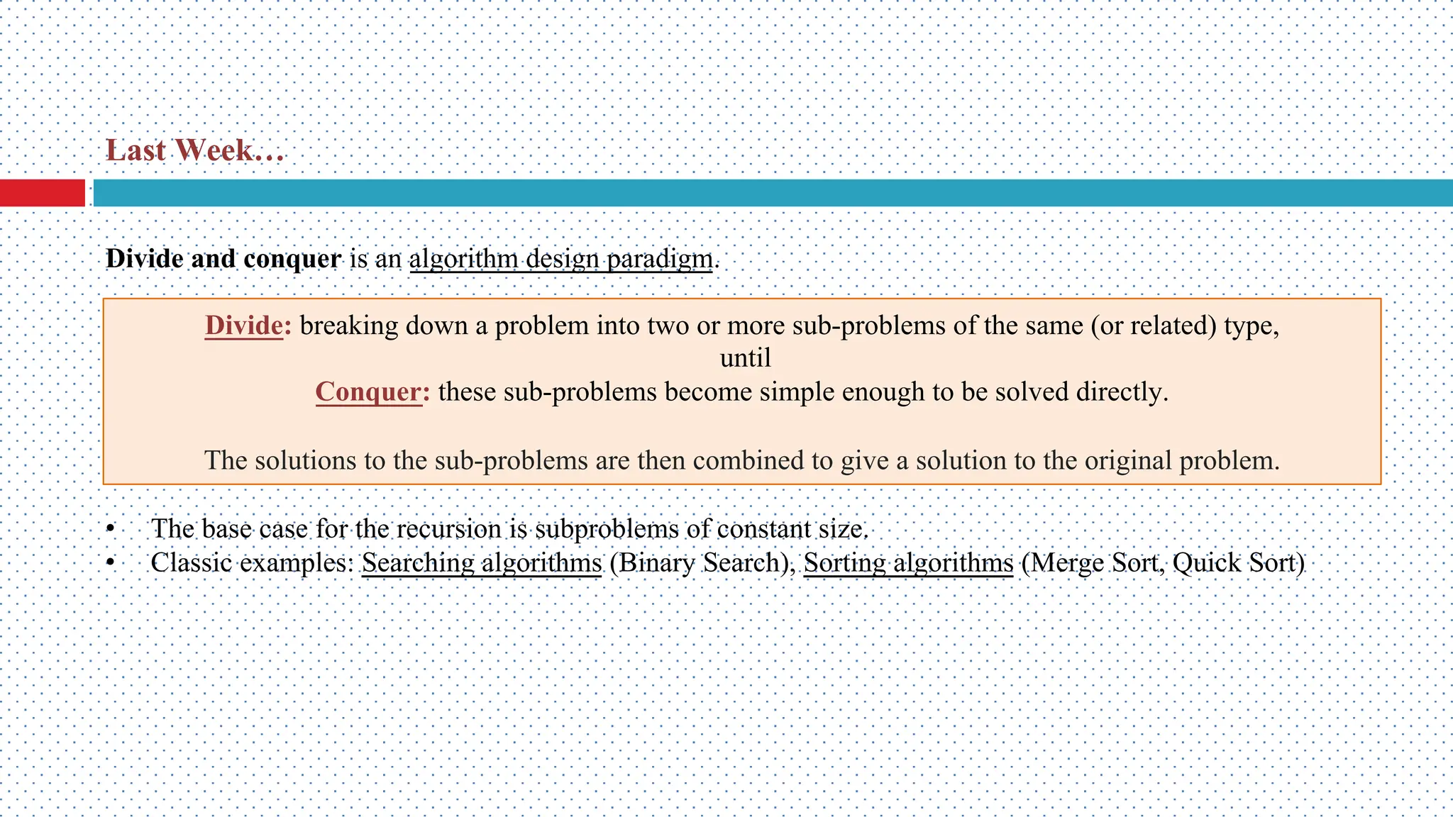 Last Week… Divide: breaking down a problem into two or more sub-problems of the same (or related) type, until Conquer: these sub-problems become simple enough to be solved directly. The solutions to the sub-problems are then combined to give a solution to the original problem. • The base case for the recursion is subproblems of constant size. • Classic examples: Searching algorithms (Binary Search), Sorting algorithms (Merge Sort, Quick Sort) Divide and conquer is an algorithm design paradigm. 