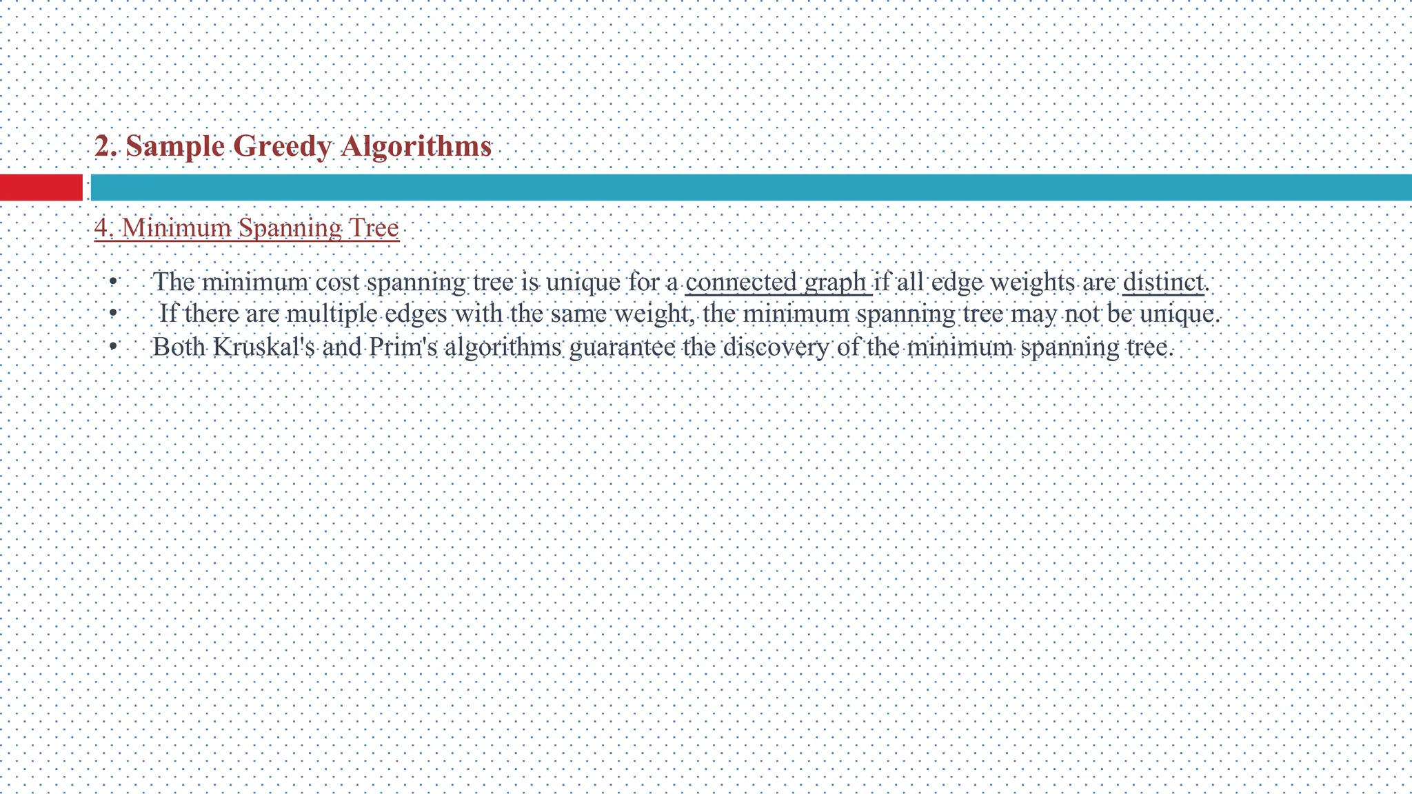 • The minimum cost spanning tree is unique for a connected graph if all edge weights are distinct. • If there are multiple edges with the same weight, the minimum spanning tree may not be unique. • Both Kruskal's and Prim's algorithms guarantee the discovery of the minimum spanning tree. 4. Minimum Spanning Tree 2. Sample Greedy Algorithms 