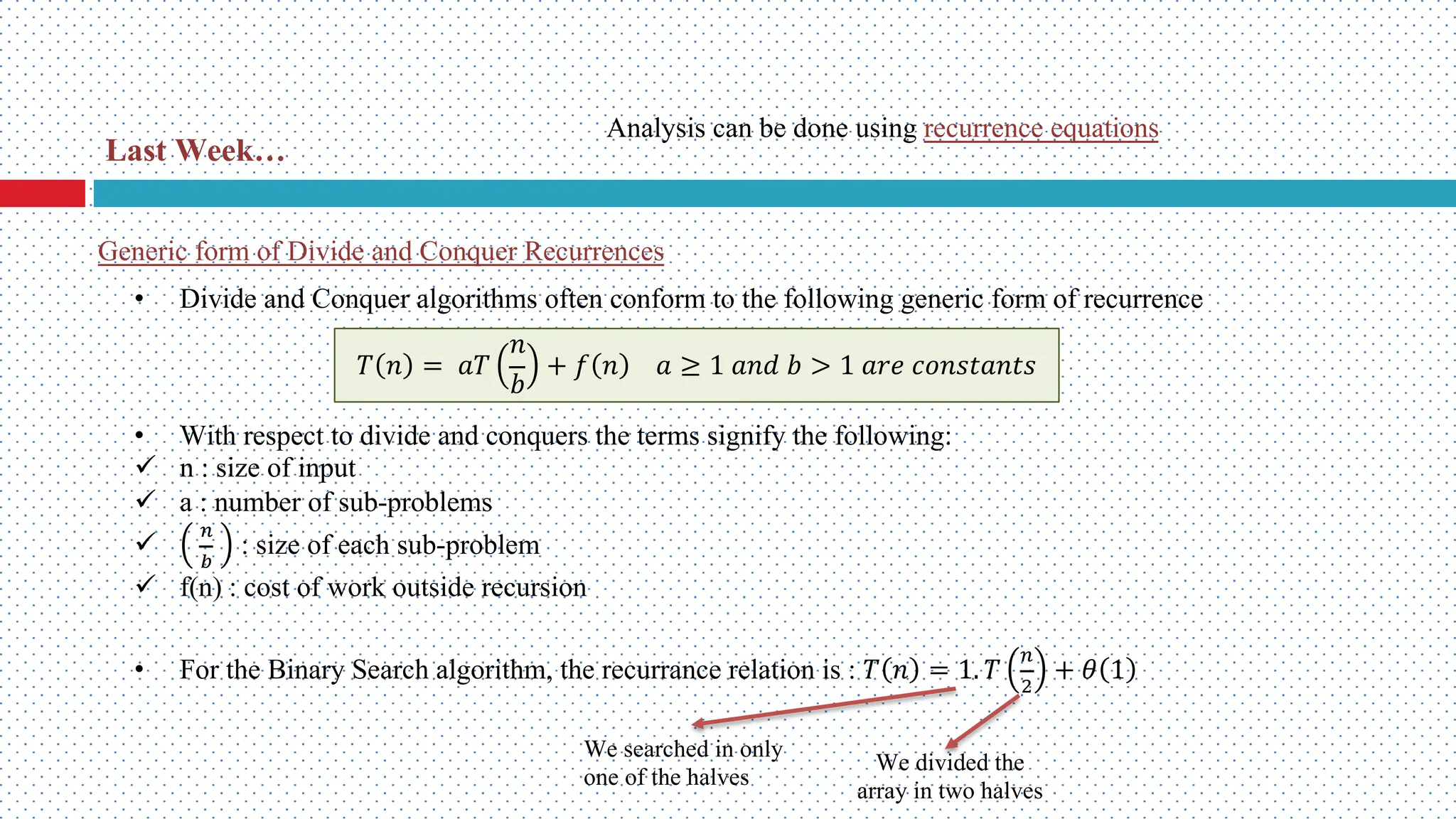 Generic form of Divide and Conquer Recurrences • Divide and Conquer algorithms often conform to the following generic form of recurrence • With respect to divide and conquers the terms signify the following: ü n : size of input ü a : number of sub-problems ü ! " : size of each sub-problem ü f(n) : cost of work outside recursion • For the Binary Search algorithm, the recurrance relation is : 𝑇 𝑛 = 1. 𝑇 ! # + 𝜃 1 𝑇 𝑛 = 𝑎𝑇 𝑛 𝑏 + 𝑓 𝑛 𝑎 ≥ 1 𝑎𝑛𝑑 𝑏 > 1 𝑎𝑟𝑒 𝑐𝑜𝑛𝑠𝑡𝑎𝑛𝑡𝑠 We searched in only one of the halves We divided the array in two halves Last Week… Analysis can be done using recurrence equations 