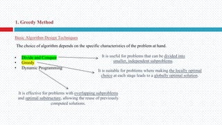 Basic Algorithm Design Techniques
• Divide and Conquer
• Greedy
• Dynamic Programming
1. Greedy Method
It is useful for problems that can be divided into
smaller, independent subproblems.
It is suitable for problems where making the locally optimal
choice at each stage leads to a globally optimal solution.
It is effective for problems with overlapping subproblems
and optimal substructure, allowing the reuse of previously
computed solutions.
The choice of algorithm depends on the specific characteristics of the problem at hand.
 