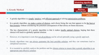 • A greedy algorithm is a simple, intuitive, and efficient approach to solving optimization problems.
• In a greedy algorithm, we make a series of choices, each choice being the one that appears to be the best at
that moment, without considering the potential consequences of that choice on future decisions.
• The key characteristic of a greedy algorithm is that it makes locally optimal choices, hoping that these
choices will lead to a globally optimal solution.
• However, it is important to note that not all problems can be solved optimally using a greedy approach.
• Greedy algorithms may not always guarantee the best possible solution, and they can sometimes lead to
suboptimal outcomes.
• It is essential to carefully analyze the problem and the chosen criteria to ensure that a greedy algorithm is an
appropriate and effective solution.
1. Greedy Method
 