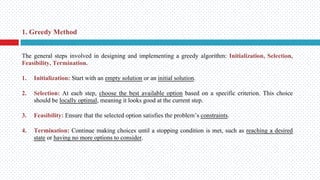 The general steps involved in designing and implementing a greedy algorithm: Initialization, Selection,
Feasibility, Termination.
1. Initialization: Start with an empty solution or an initial solution.
2. Selection: At each step, choose the best available option based on a specific criterion. This choice
should be locally optimal, meaning it looks good at the current step.
3. Feasibility: Ensure that the selected option satisfies the problem’s constraints.
4. Termination: Continue making choices until a stopping condition is met, such as reaching a desired
state or having no more options to consider.
1. Greedy Method
 