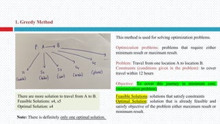 This method is used for solving optimization problems.
Optimization problems: problems that require either
minimum result or maximum result.
Problem: Travel from one location A to location B.
Constraints (conditions given in the problem): to cover
travel within 12 hours
Objective: To cover this journey in minimum cost.
(minimization problem)
Feasible Solutions: solutions that satisfy constraints
Optimal Solution: solution that is already feasible and
satisfy objective of the problem either maximum result or
minimum result.
There are more solution to travel from A to B.
Feasible Solutions: s4, s5
Optimal Solution: s4
Note: There is definitely only one optimal solution.
1. Greedy Method
 