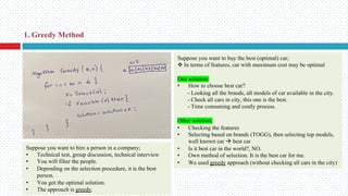 Suppose you want to hire a person in a company;
• Technical test, group discussion, technical interview
• You will filter the people.
• Depending on the selection procedure, it is the best
person.
• You got the optimal solution.
• The approach is greedy.
Suppose you want to buy the best (optimal) car;
v In terms of features, car with maximum cost may be optimal
One solution:
• How to choose best car?
- Looking all the brands, all models of car available in the city.
- Check all cars in city, this one is the best.
- Time consuming and costly process.
Other solution:
• Checking the features
• Selecting based on brands (TOGG), then selecting top models,
well known car à best car
• Is it best car in the world?, NO.
• Own method of selection. It is the best car for me.
• We used greedy approach (without checking all cars in the city)
1. Greedy Method
 