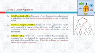 1. Coin Changing Problem: Given a set of coin denominations and an amount
to make change for, find the minimum number of coins needed to make that
amount.
2. Fractional Knapsack Problem: Given a set of items, each with a weight
and a value, and a knapsack with a maximum weight capacity, select a
combination of items to maximize the total value while staying within the
weight limit.
3. Huffman Coding: Given a set of characters and their frequencies in a text,
construct a binary tree to encode the characters in a way that minimizes the
total length of the encoded message. (Using shorter binary representations
for characters with high frequencies)
2. Sample Greedy Algorithms
 