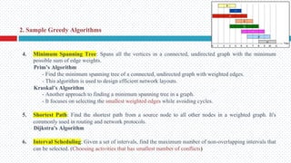 4. Minimum Spanning Tree: Spans all the vertices in a connected, undirected graph with the minimum
possible sum of edge weights.
Prim’s Algorithm
- Find the minimum spanning tree of a connected, undirected graph with weighted edges.
- This algorithm is used to design efficient network layouts.
Kruskal’s Algorithm
- Another approach to finding a minimum spanning tree in a graph.
- It focuses on selecting the smallest weighted edges while avoiding cycles.
5. Shortest Path: Find the shortest path from a source node to all other nodes in a weighted graph. It's
commonly used in routing and network protocols.
Dijkstra's Algorithm
6. Interval Scheduling: Given a set of intervals, find the maximum number of non-overlapping intervals that
can be selected. (Choosing activities that has smallest number of conflicts)
2. Sample Greedy Algorithms
 