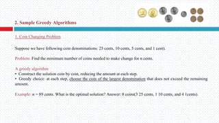 Suppose we have following coin denominations: 25 cents, 10 cents, 5 cents, and 1 cent).
Problem: Find the minimum number of coins needed to make change for n cents.
A greedy algorithm
• Construct the solution coin by coin, reducing the amount at each step.
• Greedy choice: at each step, choose the coin of the largest denomination that does not exceed the remaining
amount.
Example: n = 89 cents. What is the optimal solution? Answer: 8 coins(3 25 cents, 1 10 cents, and 4 1cents).
1. Coin Changing Problem
2. Sample Greedy Algorithms
 