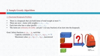 2. Fractional Knapsack Problem
• There is a knapsack that can hold items of total weight at most W.
• There are now n items with weights w1,w2,…, wn.
• Each item also has a value (profit) v1,v2,…,vn.
• The items are infinitely divisible: can put ½ (or any fraction) of an item into the knapsack.
Goal: Select fractions p1, p2,…,pn such that
Capacity constraint: p1w1+p2w2+…+pnwn <= W
Maximum value: p1v1+p2v2+…+pnvn maximized
2. Sample Greedy Algorithms
 