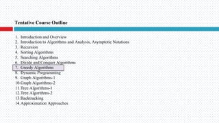 Tentative Course Outline
1. Introduction and Overview
2. Introduction to Algorithms and Analysis, Asymptotic Notations
3. Recursion
4. Sorting Algorithms
5. Searching Algorithms
6. Divide and Conquer Algorithms
7. Greedy Algorithms
8. Dynamic Programming
9. Graph Algorithms-1
10.Graph Algorithms-2
11.Tree Algorithms-1
12.Tree Algorithms-2
13.Backtracking
14.Approximation Approaches
 
