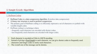 2. Sample Greedy Algorithms
3. Huffman Coding
ü Huffman Codes is a data compression algorithm. (Lossless data compression)
ü A binary tree structure is used to perform compression.
ü The primary goal of Huffman coding is to efficiently represent a set of characters or symbols with
variable-length codes.
ü Huffman coding is a technique where
- frequently used characters are encoded with shorter codes,
- less frequently used characters are encoded with longer codes.
• Each character is encoded as 8 bits in ASCII encoding.
• Instead of giving a fixed length to each character, we can give shorter codes to frequently used
characters and longer codes to rarely used characters.
• The overall size of the message can be shorten.
 
