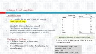 • Let’s consider that we want to code this message:
"susie says it is easy.”
• A total of 9 different characters are used.
• Their frequencies of use are as follows:
• When this problem is solved with Huffman coding, the codes
assigned to the characters are determined as follows:
The entire message is encoded as follows:
2. Sample Greedy Algorithms
3. Huffman Coding
Fixed sized vs. Huffman
o 9 different characters in the message.
o Fixed size codes.
o It would be necessary to make a 4-digit coding for
each character.
Fixed sized coding : 22*4 = 88bit
Huffman Coding : 65bit
Gain : 23bit
Less memory usage : 23/88 = %26
 