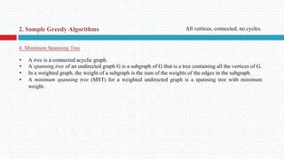 • A tree is a connected acyclic graph.
• A spanning tree of an undirected graph G is a subgraph of G that is a tree containing all the vertices of G.
• In a weighted graph, the weight of a subgraph is the sum of the weights of the edges in the subgraph.
• A minimum spanning tree (MST) for a weighted undirected graph is a spanning tree with minimum
weight.
4. Minimum Spanning Tree
2. Sample Greedy Algorithms All vertices, connected, no cycles.
 