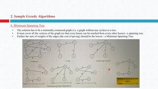 4. Minimum Spanning Tree
2. Sample Greedy Algorithms
• The solution has to be a minimally connected graph (i.e. a graph without any cycles) or a tree,
• It must cover all the vertices of the graph (so that every house can be reached from every other house) - a spanning tree.
• Further the sum of weights of the edges (the cost of paving) should be the lowest - a Minimum Spanning Tree.
 