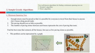 • This problem can be represented by a graph.
4. Minimum Spanning Tree
2. Sample Greedy Algorithms
1. Enough streets must be paved so that it is possible for everyone to travel from their house to anyone
else’s house along paved roads.
2. The paving should cost as little as possible.
3. The number of paving stones between each house represents the cost of paving that route.
Find the best route that connects all the houses, but uses as few paving stones as possible.
Two well-known algorithms for finding a minimum spanning tree are
ü Kruskal’s algorithm
ü Prim’s algorithm
 