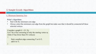 4. Minimum Spanning Tree
2. Sample Greedy Algorithms
Prim’s Algorithm:
• Start with the minimum cost edge.
• Always select the minimum cost edge from the graph but make sure that it should be connected all these
selected vertices.
Consider a graph G = (V, E);
Let T be a tree consisting of only the starting vertex x;
while (T has fewer than ∣V∣ vertices)
{
find a smallest edge connecting T to G-T;
add it to T;
}
 