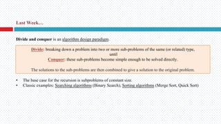 Last Week…
Divide: breaking down a problem into two or more sub-problems of the same (or related) type,
until
Conquer: these sub-problems become simple enough to be solved directly.
The solutions to the sub-problems are then combined to give a solution to the original problem.
• The base case for the recursion is subproblems of constant size.
• Classic examples: Searching algorithms (Binary Search), Sorting algorithms (Merge Sort, Quick Sort)
Divide and conquer is an algorithm design paradigm.
 