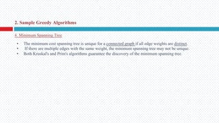 • The minimum cost spanning tree is unique for a connected graph if all edge weights are distinct.
• If there are multiple edges with the same weight, the minimum spanning tree may not be unique.
• Both Kruskal's and Prim's algorithms guarantee the discovery of the minimum spanning tree.
4. Minimum Spanning Tree
2. Sample Greedy Algorithms
 