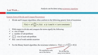 Generic form of Divide and Conquer Recurrences
• Divide and Conquer algorithms often conform to the following generic form of recurrence
• With respect to divide and conquers the terms signify the following:
ü n : size of input
ü a : number of sub-problems
ü
!
"
: size of each sub-problem
ü f(n) : cost of work outside recursion
• For the Binary Search algorithm, the recurrance relation is : 𝑇 𝑛 = 1. 𝑇
!
#
+ 𝜃 1
𝑇 𝑛 = 𝑎𝑇
𝑛
𝑏
+ 𝑓 𝑛 𝑎 ≥ 1 𝑎𝑛𝑑 𝑏 > 1 𝑎𝑟𝑒 𝑐𝑜𝑛𝑠𝑡𝑎𝑛𝑡𝑠
We searched in only
one of the halves
We divided the
array in two halves
Last Week…
Analysis can be done using recurrence equations
 