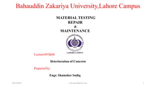 Bahauddin Zakariya University,Lahore Campus 
Lecture#07&08 
MATERIAL TESTING 
REPAIR 
& 
MAINTENANCE 
Deterioration of Concrete 
Prepared by: 
Engr. Shamsher Sadiq 
10/11/2014 ershrajput@gmail.com 1 
 