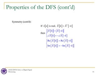 EEEC20034: Intro. to Digital Signal
Processing 10
Properties of the DFS (cont’d)
[ ] [ ] [ ]
[ ] [ ]
[ ] [ ]
*
Symmetry (cont'd):
If is real,
then
X k X k
x n X k X k
X k X k
 = −


∠ = −∠ −

= −

 





[ ]
{ } [ ]
{ }
[ ]
{ } [ ]
{ }
Re Re
Im Im
X k X k
X k X k
 = −


=
− −


 
 
 