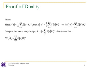 Proof of Duality
EEEC20034: Intro. to Digital Signal
Processing 11
[ ] [ ] [ ] [ ] [ ] [ ]
[ ] [ ]
[ ] [ ]
1 1 1
0 0 0
1
0
1
0
1 1
, then
Compare this to the analysis eqn: , th
Proof:
Since
en we see that
N N N
kn kn kn
N N N
k k k
N
kn
N
n
N
kn
N
k
x n X k W x n X k W Nx n X k W
N N
X k x n W
Nx k X n W
− − −
−
= =
−
=
−
=
= −
= ⇒ −
=
=
− =
∑ ∑ ∑
∑
∑
  
  
 


 