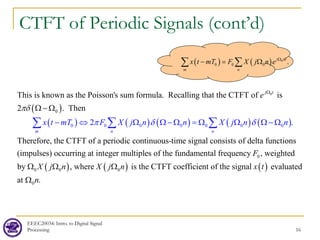 EEEC20034: Intro. to Digital Signal
Processing 16
CTFT of Periodic Signals (cont’d)
( )
( ) ( ) ( ) ( ) ( )
0
0
0 0 0 0 0 0 0
This is known as the Poisson's sum formula. Recalling that the CTFT of is
2 . Then
Therefore, the CTFT of a periodic continuous
2
-time sign
.
al
j t
m n n
x t mT F X j n n X j n
e
n
π δ
π
δ
δ
Ω
− ⇔ Ω Ω − Ω = Ω Ω
Ω
Ω − Ω
− Ω
∑ ∑ ∑
( ) ( ) ( )
0
0 0 0
0
consists of delta functions
(impulses) occurring at integer multiples of the fundamental frequency , weighted
by , where is the CTFT coefficient of the signal evaluated
at .
F
X j n X j n x t
n
Ω Ω Ω
Ω
( ) ( ) 0
0 0 0 .
j nt
m n
x t mT F X j n e Ω
− = Ω
∑ ∑
 