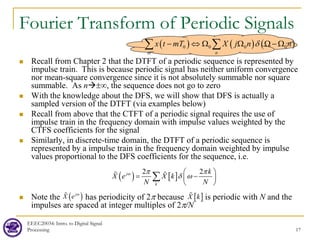 EEEC20034: Intro. to Digital Signal
Processing 17
Fourier Transform of Periodic Signals
 Recall from Chapter 2 that the DTFT of a periodic sequence is represented by
impulse train. This is because periodic signal has neither uniform convergence
nor mean-square convergence since it is not absolutely summable nor square
summable. As n±∞, the sequence does not go to zero
 With the knowledge about the DFS, we will show that DFS is actually a
sampled version of the DTFT (via examples below)
 Recall from above that the CTFT of a periodic signal requires the use of
impulse train in the frequency domain with impulse values weighted by the
CTFS coefficients for the signal
 Similarly, in discrete-time domain, the DTFT of a periodic sequence is
represented by a impulse train in the frequency domain weighted by impulse
values proportional to the DFS coefficients for the sequence, i.e.
 Note the has periodicity of 2π because is periodic with N and the
impulses are spaced at integer multiples of 2π/N
( ) [ ]
2 2
j
k
k
X e X k
N N
ω π π
δ ω
 
= −
 
 
∑
 
( )
j
X e ω
 [ ]
X k

( ) ( ) ( )
0 0 0 0
m n
x t mT X j n n
δ
− ⇔ Ω Ω Ω − Ω
∑ ∑
 