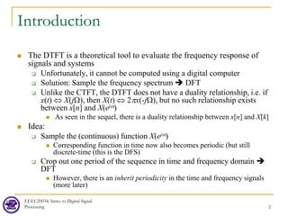 EEEC20034: Intro. to Digital Signal
Processing 2
Introduction
 The DTFT is a theoretical tool to evaluate the frequency response of
signals and systems
 Unfortunately, it cannot be computed using a digital computer
 Solution: Sample the frequency spectrum  DFT
 Unlike the CTFT, the DTFT does not have a duality relationship, i.e. if
x(t) ⇔ X(jΩ), then X(t) ⇔ 2πx(-jΩ), but no such relationship exists
between x[n] and X(ejω)
 As seen in the sequel, there is a duality relationship between x[n] and X[k]
 Idea:
 Sample the (continuous) function X(ejω)
 Corresponding function in time now also becomes periodic (but still
discrete-time (this is the DFS)
 Crop out one period of the sequence in time and frequency domain 
DFT
 However, there is an inherit periodicity in the time and frequency signals
(more later)
 