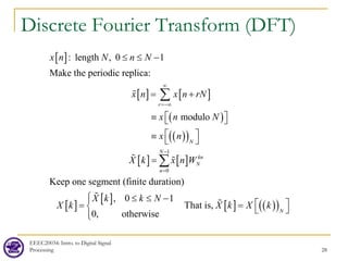 Discrete Fourier Transform (DFT)
EEEC20034: Intro. to Digital Signal
Processing 28
[ ]
[ ] [ ]
( )
( )
( )
: length , 0 1
Make the periodic replica:
modulo
r
N
x n N n N
x n x n rN
x n N
x n
∞
=−∞
≤ ≤ −
= +
≡  
 

≡ 
∑

[ ] [ ]
[ ]
[ ]
[ ] ( )
( )
1
0
Keep one segment (finite duration)
, 0 1
That is,
0, otherwise
N
kn
N
n
N
X k x n W
X k k N
X k X k X k
−
=


=
 ≤ ≤ −
  
=
  


∑
 


 