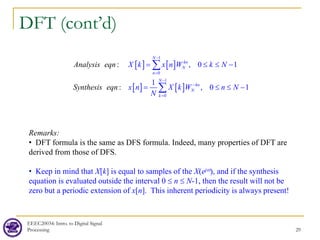 DFT (cont’d)
EEEC20034: Intro. to Digital Signal
Processing 29
[ ] [ ]
[ ] [ ]
1
0
1
0
: , 0 1
1
, 0 1
:
N
kn
N
n
N
kn
N
k
Analysis eqn
Sy
X k x n W k N
x n X k W
nthe n
s N
s qn
N
i e
−
=
−
−
=
= ≤ ≤ −
= ≤ ≤ −
∑
∑
Remarks:
• DFT formula is the same as DFS formula. Indeed, many properties of DFT are
derived from those of DFS.
• Keep in mind that X[k] is equal to samples of the X(ejω), and if the synthesis
equation is evaluated outside the interval 0 ≤ n ≤ N-1, then the result will not be
zero but a periodic extension of x[n]. This inherent periodicity is always present!
 