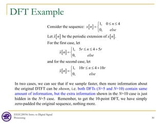DFT Example
EEEC20034: Intro. to Digital Signal
Processing 30
[ ]
[ ] [ ]
[ ]
[ ]
1, 0 4
Consider the sequence:
0,
Let be the periodic extension of .
For the first case, let
1, 5 4 5
0,
and for the second case, let
1, 10 4 10
0
n
x n
else
x n x n
r n r
x n
else
r n r
x n
≤ ≤

= 

≤ ≤ +

= 

≤ ≤ +
=



, else



In two cases, we can see that if we sample faster, then more information about
the original DTFT can be shown, i.e. both DFTs (N=5 and N=10) contain same
amount of information, but the extra information shown in the N=10 case is just
hidden in the N=5 case. Remember, to get the 10-point DFT, we have simply
zero-padded the original sequence, nothing more.
 