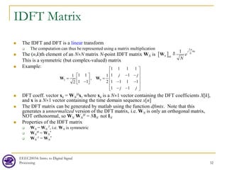 IDFT Matrix
 The IDFT and DFT is a linear transform
 The computation can thus be represented using a matrix multiplication
 The (n,k)th element of an N×N matrix N-point IDFT matrix WN is
This is a symmetric (but complex-valued) matrix
 Example:
 DFT coeff. vector xk = WN
Hx, where xk is a N×1 vector containing the DFT coefficients X[k],
and x is a N×1 vector containing the time domain sequence x[n]
 The DFT matrix can be generated by matlab using the function dftmtx. Note that this
generates a unnormalized version of the DFT matrix, i.e. WN is only an orthogonal matrix,
NOT orthonormal, so WN WN
H = NIN not IN
 Properties of the IDFT matrix
 WN = WN
T, i.e. WN is symmetric
 WN
H = WN
*
 WN
-1 = WN
*
EEEC20034: Intro. to Digital Signal
Processing 32
[ ]
2
1 j kn
N
nk
N e
N
π
W 
2 4
1 1 1 1
1 1 1 1
,
1 1 1 1 1 1
1
1
1
1
2
2
j j
j j
 
 
− −
   
= =
   
− − −
 
 
− −
 
W W
 
