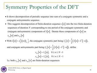 Symmetry Properties of the DFT
EEEC20034: Intro. to Digital Signal
Processing 38
[ ]
It shows decomposition of periodic sequence into sum of a conjugate symmetric and a
conjugate antisymmetric sequence.
This suggests decomposition of finite-duration se into
quen the two fi
ce x n
•
•
[ ] [ ]
[ ] [ ]
nite-duration
sequences of duration corresponding to one period of the conjugate symmetric and
conjugate antisymmetric components of . Denote these components of as
and
Wi
ep op
N
x n x n
x n x n
•

[ ] ( )
( ) [ ] [ ] [ ]
( )
[ ] [ ] [ ]
( )
[ ] [ ]
*
*
1
th , the conjugate symmetric part being ,
2
1
and conjugate antisymmetric part being , define
2
, 0
e
N
o
ep e
x n x n x n x n x n
x n x n x n
x n x n n N
 
= = + −
 
= − −
= ≤ ≤
   
  

[ ] [ ]
[ ] [ ]
1
, 0 1
I.e. both and are finite-duration sequences
op o
ep op
x n x n n N
x n x n
−
= ≤ ≤ −

 