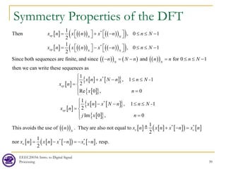 EEEC20034: Intro. to Digital Signal
Processing 39
Symmetry Properties of the DFT
[ ] ( )
( ) ( )
( )
( )
[ ] ( )
( ) ( )
( )
( )
( )
( ) ( ) ( )
( )
*
*
Then
1
, 0 1
2
1
, 0 1
2
Since both sequences are finite, and since and for 0 1
then we can wri
ep N N
op N N
N N
x n x n x n n N
x n x n x n n N
n N n n n n N
   
= + − ≤ ≤ −
   
   
= − − ≤ ≤ −
   
− = − = ≤ ≤ −
[ ]
[ ] [ ]
{ }
[ ]
{ }
[ ]
[ ] [ ]
{ }
[ ]
{ }
*
*
1
, 1 1
2
Re 0 , 0
1
, 1 1
2
te these
Im 0 ,
sequences as
ep
op
x n x N n n N -
x n
x n
x n x N n n N -
x n
j x

+ − ≤ ≤

= 
 =

− − ≤ ≤
=
( )
( ) [ ] [ ] [ ]
( ) [ ]
[ ] [ ] [ ]
( ) [ ]
* *
* *
0
This avoids the use of . They are also n
1
2
1
nor , r
ot e
esp.
qual to
2
e e
N
o o
n x n x n x n x n
x n x n x n x n
n

+ − =


= − −=
=
−

−


 