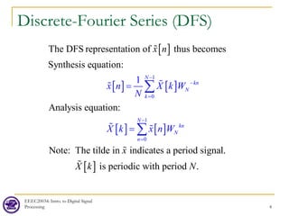 EEEC20034: Intro. to Digital Signal
Processing 4
Discrete-Fourier Series (DFS)
[ ]
[ ] [ ]
[ ] [ ]
1
0
1
0
The DFS representation of thus becomes
Synthesis equation:
Analysis equation:
Note: The tilde in indicates
1
a
N
kn
N
k
N
kn
N
n
x n X k
x n
W
X k x n W
x
N
−
−
=
−
=
=
=
∑
∑






[ ]
period signal.
is periodic with period .
X k N

 