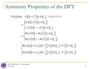 Symmetry Properties of the DFT
EEEC20034: Intro. to Digital Signal
Processing 41
[ ] [ ] ( )
( )
[ ] ( )
( )
[ ]
{ } ( )
( )
[ ]
{ } ( )
( )
{ }
[ ]
{ } ( )
( )
{ }
[ ]
{ } [ ] ( )
( ) ( )
( )
{ }
[ ]
{ } [ ] ( )
( )
*
*
If real, , 0 1
Re Re
Im Im
1
Re
2
1
Im
2
N
N
N
N
N
ep N N
op N
x n X k X k k N
X k X k
X k X k
X k X k
X k X k
x n X k X k X k
x n X k X k
 
= − ≤ ≤ −
 
  
= −
  
⇒ 
 
∠ = −∠ −
  

  
= −
 

⇒ 
 
=
− −
  

   
↔ = + −
   
 
↔ =
 ( )
( )
{ }
*
N
X k




  
− −
  


 
