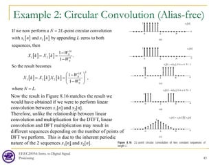 Example 2: Circular Convolution (Alias-free)
EEEC20034: Intro. to Digital Signal
Processing 45
[ ] [ ]
[ ] [ ]
[ ] [ ] [ ]
1 2
1 2
3 1 2
If we now perform a 2 -point circular convolution
with and by appending zeros to both
sequences, then
1
.
1
So the result becomes
1
1
Lk
N
k
N
LK
N
k
N
N L
x n x n L
W
X k X k
W
W
X k X k X k
W
=
−
= =
−
−
= =
−
2
,
where .
N L
 
 
 
=
Now the result in Figure 8.16 matches the result we
would have obtained if we were to perform linear
convolution between x1[n] and x2[n].
Therefore, unlike the relationship between linear
convolution and multiplication for the DTFT, linear
convolution and DFT multiplication may result in
different sequences depending on the number of points of
DFT we perform. This is due to the inherent periodic
nature of the 2 sequences x1[n] and x2[n].
 