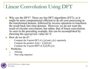 Linear Convolution Using DFT
 Why use the DFT? There are fast DFT algorithms (FFT), so it
might be more computational efficient to do all your processing in
the transformed domain, followed by inverse operation to transform
the result back into time-domain. However, we do not want the
result of circular convolution, but rather, that of linear convolution.
As seen in the preceding example, this can be accomplished by
choosing the appropriate value for N.
 How do we do it?
1. Compute the N-point DFT of x1[n] and x2[n], separately
2. Compute the product X3[k] = X1[k]X2[k]
3. Compute the N-point IDFT of X3[k]x3[n]
 Problems
 Aliasing
 Very long sequence
EEEC20034: Intro. to Digital Signal
Processing 46
 