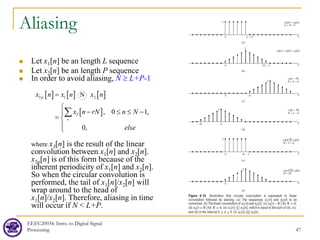 Aliasing
 Let x1[n] be an length L sequence
 Let x2[n] be an length P sequence
 In order to avoid aliasing, N ≥ L+P-1
where x3[n] is the result of the linear
convolution between x1[n] and x2[n].
x3p[n] is of this form because of the
inherent periodicity of x1[n] and x2[n].
So when the circular convolution is
performed, the tail of x1[n]/x2[n] will
wrap around to the head of
x1[n]/x2[n]. Therefore, aliasing in time
will occur if N < L+P.
EEEC20034: Intro. to Digital Signal
Processing 47
[ ] [ ] [ ]
[ ]
3 1 2
3 , 0 1,
0,
p
r
x n x n x n
x n rN n N
else
=

− ≤ ≤ −

= 


∑
 