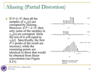 Aliasing (Partial Distortion)
 If N=L=P, then all the
samples of x3p[n] are
corrupted by aliasing.
However, if P < L=N, then
only some of the samples in
x3p[n] are corrupted, while
the rest of it will equal to
x3[n]. Specifically, the first
P-1 points of the result are
incorrect, while the
remaining points are
identical to those that would
be obtained from linear
convolution (see Figure
8.21).
EEEC20034: Intro. to Digital Signal
Processing 48
 