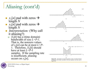 Aliasing (cont’d)
 x1[n] pad with zeros 
length N
 x2[n] pad with zeros 
length N
 Interpretation: (Why call
it aliasing?)
 X3[k] has a (time domain)
bandwidth of size L+P-1.
That is, the nonzero values
of x3[n] can be at most L+P-
1. Therefore, X3[k] should
have at least L+P-1
samples. If the sampling rate
is insufficient, aliasing
occurs on x3[n].
EEEC20034: Intro. to Digital Signal
Processing 49
 