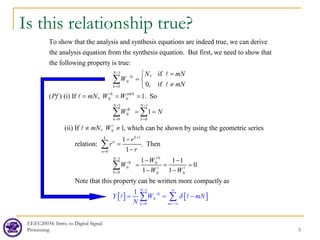 EEEC20034: Intro. to Digital Signal
Processing 5
Is this relationship true?
To show that the analysis and synthesis equations are indeed true, we can derive
the analysis equation from the synthesis equation. But first, we need to show that
the following property is true:
1
0
1 1
0 0
, if
0, if
( ) (i) If , 1. So
1
(ii) If , 1, which can
N
k
N
k
k mkN
N N
N N
lk
N
k k
N
N mN
W
mN
Pf mN W W
W N
mN W
−
=
− −
= =
=

= 
≠

= = =
= =
≠ ≠
∑
∑ ∑







1
0
1
0
be shown by using the geometric series
1
relation: . Then
1
1 1 1
0
1 1
Note that this property
k
k
n
n
N
N
k N
N
k N N
r
r
r
W
W
W W
+
=
−
=
−
=
−
− −
= = =
− −
∑
∑


 
[ ] [ ]
1
0
can be written more compactly as
1 N
k
N
k m
Y W mN
N
δ
− ∞
= =−∞
= = −
∑ ∑

 
 